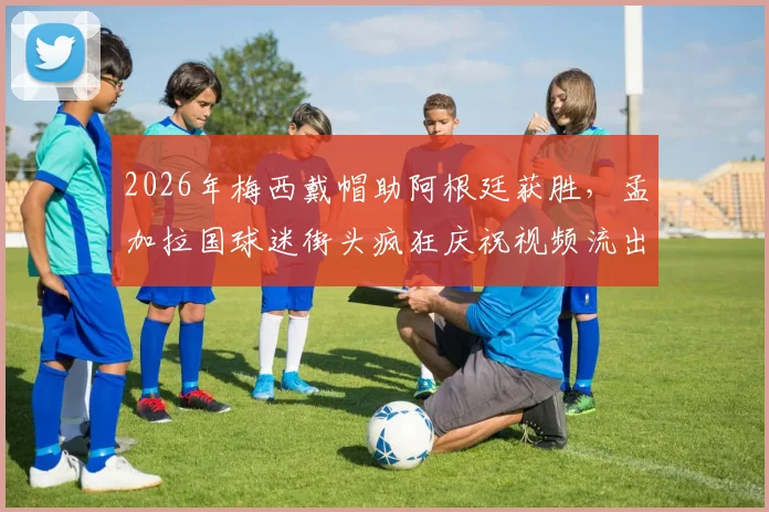 2026年梅西戴帽助阿根廷获胜,孟加拉国球迷街头疯狂庆祝视频流出,探秘南亚足球狂热