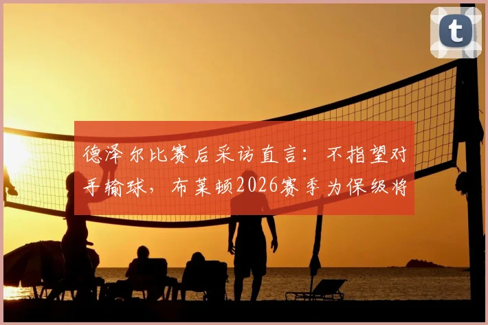 德泽尔比赛后采访直言:不指望对手输球,布莱顿2026赛季为保级将全力争胜,附英超保级形势深度解读