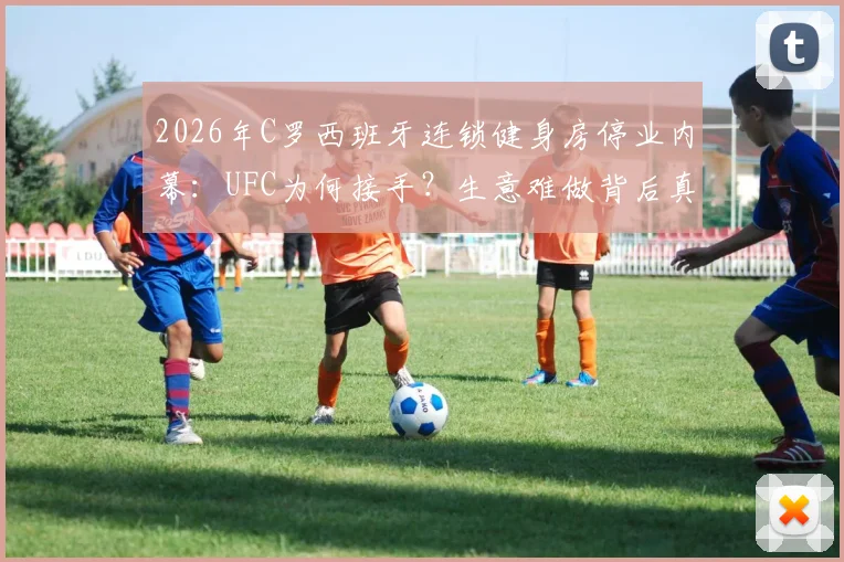 2026年C罗西班牙连锁健身房停业内幕:UFC为何接手?生意难做背后真相