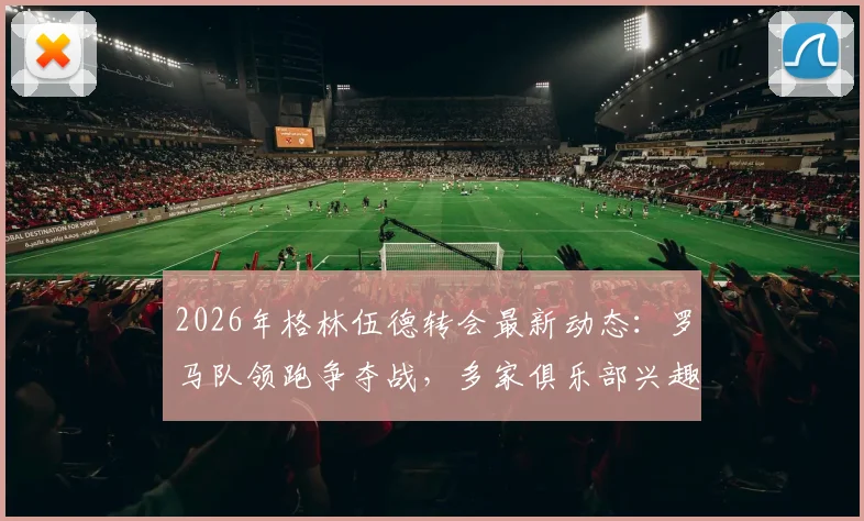 2026年格林伍德转会最新动态:罗马队领跑争夺战,多家俱乐部兴趣浓厚,转会进展深度追踪